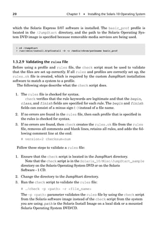 20 Chapter 1  Installing the Solaris 10 Operating System
which the Solaris Express 5/07 software is installed. The basic_prof proﬁle is
located in the /JumpStart directory, and the path to the Solaris Operating Sys-
tem DVD image is speciﬁed because removable media services are being used.
1.3.2.9 Validating the rules File
Before using a proﬁle and rules ﬁle, the check script must be used to validate
that the ﬁles are set up correctly. If all rules and proﬁles are correctly set up, the
rules.ok ﬁle is created, which is required by the custom JumpStart installation
software to match a system to a proﬁle.
The following steps describe what the check script does.
1. The rules ﬁle is checked for syntax.
check veriﬁes that the rule keywords are legitimate and that the begin,
class, and finish ﬁelds are speciﬁed for each rule. The begin and finish
ﬁelds can consist of a minus sign (-) instead of a ﬁle name.
2. If no errors are found in the rules ﬁle, then each proﬁle that is speciﬁed in
the rules is checked for syntax.
3. If no errors are found, then check creates the rules.ok ﬁle from the rules
ﬁle, removes all comments and blank lines, retains all rules, and adds the fol-
lowing comment line at the end:
# version=2 checksum=num
Follow these steps to validate a rules ﬁle:
1. Ensure that the check script is located in the JumpStart directory.
Note that the check script is in the Solaris_10/Misc/JumpStart_sample
directory on the Solaris Operating System DVD or on the Solaris
Software - 1 CD.
2. Change the directory to the JumpStart directory.
3. Run the check script to validate the rules ﬁle:
# ./check -p path -r file_name
The -p path parameter validates the rules ﬁle by using the check script
from the Solaris software image instead of the check script from the system
you are using. path is the Solaris Install Image on a local disk or a mounted
Solaris Operating System DVD/CD.
# cd /JumpStart
# /usr/sbin/install.d/pfinstall -D -c /media/cdrom/pathname basic_prof
 