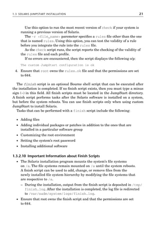 1.3 SOLARIS JUMPSTART INSTALLATION 21
Use this option to run the most recent version of check if your system is
running a previous version of Solaris.
The -r file_name paremeter speciﬁes a rules ﬁle other than the one
that is named rules. Using this option, you can test the validity of a rule
before you integrate the rule into the rules ﬁle.
As the check script runs, the script reports the checking of the validity of
the rules ﬁle and each proﬁle.
If no errors are encountered, then the script displays the following o/p:
The custom JumpStart configuration is ok
4. Ensure that root owns the rules.ok ﬁle and that the permissions are set
to 644.
The finish script is an optional Bourne shell script that can be executed after
the installation is completed. If no ﬁnish script exists, then you must type a minus
sign (−) in this ﬁeld. All ﬁnish scripts must be located in the JumpStart directory.
A ﬁnish script performs tasks after the Solaris software is installed on a system,
but before the system reboots. You can use ﬁnish scripts only when using custom
JumpStart to install Solaris.
Tasks that can be performed with a finish script include the following:
 Adding ﬁles
 Adding individual packages or patches in addition to the ones that are
installed in a particular software group
 Customizing the root environment
 Setting the system’s root password
 Installing additional software
1.3.2.10 Important Information about Finish Scripts
 The Solaris installation program mounts the system’s ﬁle systems
on /a. The ﬁle systems remain mounted on /a until the system reboots.
A ﬁnish script can be used to add, change, or remove ﬁles from the
newly installed ﬁle system hierarchy by modifying the ﬁle systems that
are respective to /a.
– During the installation, output from the ﬁnish script is deposited in /tmp/
finish.log. After the installation is completed, the log ﬁle is redirected
to /var/sadm/system/logs/finish.log.
 Ensure that root owns the ﬁnish script and that the permissions are set
to 644.
 