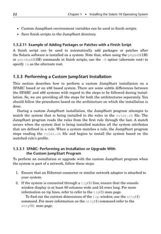 22 Chapter 1  Installing the Solaris 10 Operating System
 Custom JumpStart environment variables can be used in ﬁnish scripts.
 Save ﬁnish scripts in the JumpStart directory.
1.3.2.11 Example of Adding Packages or Patches with a Finish Script
A ﬁnish script can be used to automatically add packages or patches after
the Solaris software is installed on a system. Note that, when using the pkgadd(1M)
or patchadd(1M) commands in ﬁnish scripts, use the -R option (alternate root) to
specify /a as the alternate root.
1.3.3 Performing a Custom JumpStart Installation
This section describes how to perform a custom JumpStart installation on a
SPARC based or an x86 based system. There are some subtle differences between
the SPARC and x86 systems with regard to the steps to be followed during instal-
lation. So, we are providing all the steps for both the architectures separately. You
should follow the procedures based on the architecture on which the installation is
done.
During a custom JumpStart installation, the JumpStart program attempts to
match the system that is being installed to the rules in the rules.ok ﬁle. The
JumpStart program reads the rules from the ﬁrst rule through the last. A match
occurs when the system that is being installed matches all the system attributes
that are deﬁned in a rule. When a system matches a rule, the JumpStart program
stops reading the rules.ok ﬁle and begins to install the system based on the
matched rule’s proﬁle.
1.3.3.1 SPARC: Performing an Installation or Upgrade With
the Custom JumpStart Program
To perform an installation or upgrade with the custom JumpStart program when
the system is part of a network, follow these steps.
1. Ensure that an Ethernet connector or similar network adapter is attached to
your system.
2. If the system is connected through a tip(1) line, ensure that the console
window display is at least 80 columns wide and 24 rows long. For more
information on tip lines, refer to refer to the tip(1) man page.
To ﬁnd out the current dimensions of the tip window, use the stty(1)
command. For more information on the stty(1) command refer to the
stty(1) man page.
 