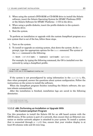 1.3 SOLARIS JUMPSTART INSTALLATION 23
3. When using the system’s DVD-ROM or CD-ROM drive to install the Solaris
software, insert the Solaris Operating System for SPARC Platforms DVD
or the Solaris Software for SPARC Platforms - 1 CD in the drive.
4. When using a proﬁle diskette, insert the proﬁle diskette in the system’s
diskette drive.
5. Boot the system.
To perform an installation or upgrade with the custom JumpStart program on a
new system that is out of the box, follow these steps.
1. Turn on the system.
2. To install or upgrade an existing system, shut down the system. At the ok
prompt, type the appropriate options for the boot command. The syntax of
the boot command is the following.
ok boot [cd–dvd|net] - install [url|ask] options
For example, by typing the following command, the OS is installed over the
network by using a JumpStart proﬁle.
If the system is not preconﬁgured by using information in the sysidcfg ﬁle,
then when prompted, answer the questions about system conﬁguration. Follow the
instructions on the screen to install the software.
When the JumpStart program ﬁnishes installing the Solaris software, the sys-
tem reboots automatically.
After the installation is ﬁnished, installation logs are saved in the following
directories:
1.3.3.2 x86: Performing an Installation or Upgrade With
the Custom JumpStart Program
Use this procedure to install the Solaris OS for an x86 based system with the
GRUB menu. If the system is part of a network, then ensure that an Ethernet con-
nector or similar network adapter is attached to your system. To install a system
that is connected through a tip(1) line, ensure that your window display is at
least 80 columns wide and 24 rows long.
ok boot net - install
http://131.141.2.32/JumpStart/config.tar
/var/sadm/system/logs
/var/sadm/install/logs
 
