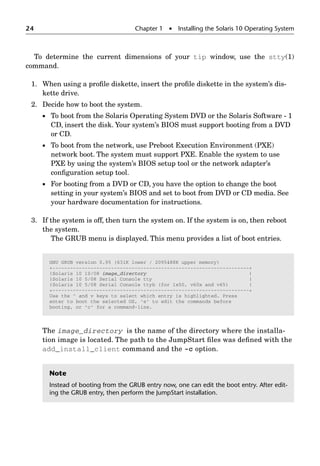 24 Chapter 1  Installing the Solaris 10 Operating System
To determine the current dimensions of your tip window, use the stty(1)
command.
1. When using a proﬁle diskette, insert the proﬁle diskette in the system’s dis-
kette drive.
2. Decide how to boot the system.
 To boot from the Solaris Operating System DVD or the Solaris Software - 1
CD, insert the disk. Your system’s BIOS must support booting from a DVD
or CD.
 To boot from the network, use Preboot Execution Environment (PXE)
network boot. The system must support PXE. Enable the system to use
PXE by using the system’s BIOS setup tool or the network adapter’s
conﬁguration setup tool.
 For booting from a DVD or CD, you have the option to change the boot
setting in your system’s BIOS and set to boot from DVD or CD media. See
your hardware documentation for instructions.
3. If the system is off, then turn the system on. If the system is on, then reboot
the system.
The GRUB menu is displayed. This menu provides a list of boot entries.
The image_directory is the name of the directory where the installa-
tion image is located. The path to the JumpStart ﬁles was deﬁned with the
add_install_client command and the -c option.
GNU GRUB version 0.95 (631K lower / 2095488K upper memory)
+-------------------------------------------------------------------+
|Solaris 10 10/08 image_directory |
|Solaris 10 5/08 Serial Console tty |
|Solaris 10 5/08 Serial Console ttyb (for lx50, v60x and v65) |
+-------------------------------------------------------------------+
Use the ^ and v keys to select which entry is highlighted. Press
enter to boot the selected OS, 'e' to edit the commands before
booting, or 'c' for a command-line.
Note
Instead of booting from the GRUB entry now, one can edit the boot entry. After edit-
ing the GRUB entry, then perform the JumpStart installation.
 