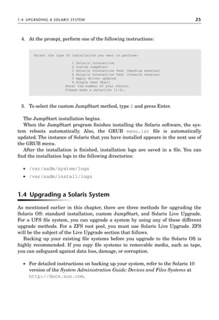 1.4 UPGRADING A SOLARIS SYSTEM 25
4. At the prompt, perform one of the following instructions:
5. To select the custom JumpStart method, type 2 and press Enter.
The JumpStart installation begins.
When the JumpStart program ﬁnishes installing the Solaris software, the sys-
tem reboots automatically. Also, the GRUB menu.lst ﬁle is automatically
updated. The instance of Solaris that you have installed appears in the next use of
the GRUB menu.
After the installation is ﬁnished, installation logs are saved in a ﬁle. You can
ﬁnd the installation logs in the following directories:
 /var/sadm/system/logs
 /var/sadm/install/logs
1.4 Upgrading a Solaris System
As mentioned earlier in this chapter, there are three methods for upgrading the
Solaris OS: standard installation, custom JumpStart, and Solaris Live Upgrade.
For a UFS ﬁle system, you can upgrade a system by using any of these different
upgrade methods. For a ZFS root pool, you must use Solaris Live Upgrade. ZFS
will be the subject of the Live Upgrade section that follows.
Backing up your existing ﬁle systems before you upgrade to the Solaris OS is
highly recommended. If you copy ﬁle systems to removable media, such as tape,
you can safeguard against data loss, damage, or corruption.
 For detailed instructions on backing up your system, refer to the Solaris 10
version of the System Administration Guide: Devices and Files Systems at
http://docs.sun.com.
Select the type of installation you want to perform:
1 Solaris Interactive
2 Custom JumpStart
3 Solaris Interactive Text (Desktop session)
4 Solaris Interactive Text (Console session)
5 Apply driver updates
6 Single User Shell
Enter the number of your choice.
Please make a selection (1-6).
 