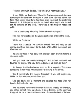 Thanks; I'm much obliged. This time I will not trouble you.
It was Mdlle. de Fontanes. When Mr Davison appeared she was
standing in the centre of the room. A thick black veil was before her
face. That waiter must have had keen eyes to detect the prettiness
beneath it. A little packet was in her hand. Opening it, she turned
out its contents on the table. There was a little heap of notes and
gold.
That is the money which my father has won from you.
This was her greeting as the young gentleman entered the room.
Mdlle. de Fontanes!
There was a pause. Mr Davison looked from the lady to the
money, and from the money to the lady. With a little movement she
lifted her veil.
He saw her face; it was pale, with the look upon it which follows a
sleepless night.
Did you think that we would keep it? She put out her hand and
touched his sleeve. Did you think so badly of us, then, as that?
He thought that he had never seen her look so pretty. There was
something in her voice which caused a choking in his throat.
But I cannot take the money. Especially--if you will forgive me,
Mdlle. de Fontanes--especially from you.
She sat down. For a moment she covered her face with her
hands. Suddenly she rose.
Do not make my burden heavier than it is already. Mr Davison,
my father cannot help but cheat. It is a disease. In the common
things of life he is the most honourable of men--the best of fathers.
 
