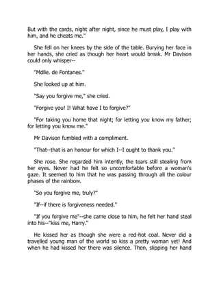 But with the cards, night after night, since he must play, I play with
him, and he cheats me.
She fell on her knees by the side of the table. Burying her face in
her hands, she cried as though her heart would break. Mr Davison
could only whisper--
Mdlle. de Fontanes.
She looked up at him.
Say you forgive me, she cried.
Forgive you! I! What have I to forgive?
For taking you home that night; for letting you know my father;
for letting you know me.
Mr Davison fumbled with a compliment.
That--that is an honour for which I--I ought to thank you.
She rose. She regarded him intently, the tears still stealing from
her eyes. Never had he felt so uncomfortable before a woman's
gaze. It seemed to him that he was passing through all the colour
phases of the rainbow.
So you forgive me, truly?
If--if there is forgiveness needed.
If you forgive me--she came close to him, he felt her hand steal
into his--kiss me, Harry.
He kissed her as though she were a red-hot coal. Never did a
travelled young man of the world so kiss a pretty woman yet! And
when he had kissed her there was silence. Then, slipping her hand
 