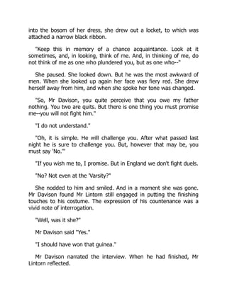 into the bosom of her dress, she drew out a locket, to which was
attached a narrow black ribbon.
Keep this in memory of a chance acquaintance. Look at it
sometimes, and, in looking, think of me. And, in thinking of me, do
not think of me as one who plundered you, but as one who--
She paused. She looked down. But he was the most awkward of
men. When she looked up again her face was fiery red. She drew
herself away from him, and when she spoke her tone was changed.
So, Mr Davison, you quite perceive that you owe my father
nothing. You two are quits. But there is one thing you must promise
me--you will not fight him.
I do not understand.
Oh, it is simple. He will challenge you. After what passed last
night he is sure to challenge you. But, however that may be, you
must say 'No.'
If you wish me to, I promise. But in England we don't fight duels.
No? Not even at the 'Varsity?
She nodded to him and smiled. And in a moment she was gone.
Mr Davison found Mr Lintorn still engaged in putting the finishing
touches to his costume. The expression of his countenance was a
vivid note of interrogation.
Well, was it she?
Mr Davison said Yes.
I should have won that guinea.
Mr Davison narrated the interview. When he had finished, Mr
Lintorn reflected.
 