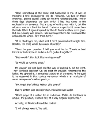Odd! Something of the same sort happened to me. It was at
Mentone I first encountered the de Fontanes. On two or three
evenings I played écarté. I lost; but not five hundred pounds. Two or
three days afterwards the sum which I had lost came to me
enclosed in an envelope. Not a scrap of writing was with it, but the
address was in a feminine hand; I always suspected it came from
the lady. When I again inquired for the de Fontanes they were gone.
But my curiosity was piqued. I did not forget them. So I renewed the
acquaintance when I saw them here.
If he challenges me, what shall I do? I promised not to fight him.
Besides, the thing would be a rank absurdity.
Stand to your promise. I tell you what to do. There's a boat
leaves for Folkestone in an hour. Let's go by it together.
But wouldn't that look like running away?
It would be running away.
Mr Davison did not quite like this way of putting it, but he went.
They travelled together. On the boat Mr Davison remembered the
locket. He opened it. It contained a portrait of the giver. As he eyed
it, he observed in that curious vernacular which is an attribute of
some examples of modern youth,--
By Jingo! aren't those French girls goers?
But Mr Lintorn was an older man. His range was wider.
Don't judge of a nation by an individual. Mdlle. de Fontanes is
unique; the product, I should say, of a very singular experience.
Actually, Mr Davison kissed the portrait.
I will always keep it, he said.
 
