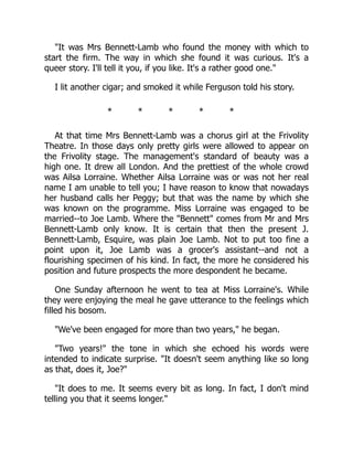 It was Mrs Bennett-Lamb who found the money with which to
start the firm. The way in which she found it was curious. It's a
queer story. I'll tell it you, if you like. It's a rather good one.
I lit another cigar; and smoked it while Ferguson told his story.
* * * * *
At that time Mrs Bennett-Lamb was a chorus girl at the Frivolity
Theatre. In those days only pretty girls were allowed to appear on
the Frivolity stage. The management's standard of beauty was a
high one. It drew all London. And the prettiest of the whole crowd
was Ailsa Lorraine. Whether Ailsa Lorraine was or was not her real
name I am unable to tell you; I have reason to know that nowadays
her husband calls her Peggy; but that was the name by which she
was known on the programme. Miss Lorraine was engaged to be
married--to Joe Lamb. Where the Bennett comes from Mr and Mrs
Bennett-Lamb only know. It is certain that then the present J.
Bennett-Lamb, Esquire, was plain Joe Lamb. Not to put too fine a
point upon it, Joe Lamb was a grocer's assistant--and not a
flourishing specimen of his kind. In fact, the more he considered his
position and future prospects the more despondent he became.
One Sunday afternoon he went to tea at Miss Lorraine's. While
they were enjoying the meal he gave utterance to the feelings which
filled his bosom.
We've been engaged for more than two years, he began.
Two years! the tone in which she echoed his words were
intended to indicate surprise. It doesn't seem anything like so long
as that, does it, Joe?
It does to me. It seems every bit as long. In fact, I don't mind
telling you that it seems longer.
 
