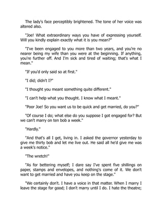 The lady's face perceptibly brightened. The tone of her voice was
altered also.
Joe! What extraordinary ways you have of expressing yourself.
Will you kindly explain exactly what it is you mean?
I've been engaged to you more than two years, and you're no
nearer being my wife than you were at the beginning. If anything,
you're further off. And I'm sick and tired of waiting; that's what I
mean.
If you'd only said so at first.
I did; didn't I?
I thought you meant something quite different.
I can't help what you thought. I know what I meant.
Poor Joe! So you want us to be quick and get married, do you?
Of course I do; what else do you suppose I got engaged for? But
we can't marry on ten bob a week.
Hardly.
And that's all I get, living in. I asked the governor yesterday to
give me thirty bob and let me live out. He said all he'd give me was
a week's notice.
The wretch!
As for bettering myself; I dare say I've spent five shillings on
paper, stamps and envelopes, and nothing's come of it. We don't
want to get married and have you keep on the stage.
We certainly don't. I have a voice in that matter. When I marry I
leave the stage for good; I don't marry until I do. I hate the theatre;
 