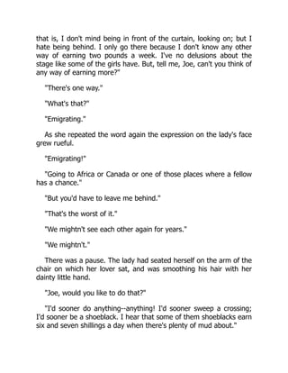 that is, I don't mind being in front of the curtain, looking on; but I
hate being behind. I only go there because I don't know any other
way of earning two pounds a week. I've no delusions about the
stage like some of the girls have. But, tell me, Joe, can't you think of
any way of earning more?
There's one way.
What's that?
Emigrating.
As she repeated the word again the expression on the lady's face
grew rueful.
Emigrating!
Going to Africa or Canada or one of those places where a fellow
has a chance.
But you'd have to leave me behind.
That's the worst of it.
We mightn't see each other again for years.
We mightn't.
There was a pause. The lady had seated herself on the arm of the
chair on which her lover sat, and was smoothing his hair with her
dainty little hand.
Joe, would you like to do that?
I'd sooner do anything--anything! I'd sooner sweep a crossing;
I'd sooner be a shoeblack. I hear that some of them shoeblacks earn
six and seven shillings a day when there's plenty of mud about.
 
