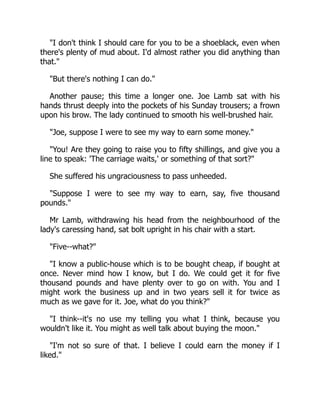 I don't think I should care for you to be a shoeblack, even when
there's plenty of mud about. I'd almost rather you did anything than
that.
But there's nothing I can do.
Another pause; this time a longer one. Joe Lamb sat with his
hands thrust deeply into the pockets of his Sunday trousers; a frown
upon his brow. The lady continued to smooth his well-brushed hair.
Joe, suppose I were to see my way to earn some money.
You! Are they going to raise you to fifty shillings, and give you a
line to speak: 'The carriage waits,' or something of that sort?
She suffered his ungraciousness to pass unheeded.
Suppose I were to see my way to earn, say, five thousand
pounds.
Mr Lamb, withdrawing his head from the neighbourhood of the
lady's caressing hand, sat bolt upright in his chair with a start.
Five--what?
I know a public-house which is to be bought cheap, if bought at
once. Never mind how I know, but I do. We could get it for five
thousand pounds and have plenty over to go on with. You and I
might work the business up and in two years sell it for twice as
much as we gave for it. Joe, what do you think?
I think--it's no use my telling you what I think, because you
wouldn't like it. You might as well talk about buying the moon.
I'm not so sure of that. I believe I could earn the money if I
liked.
 