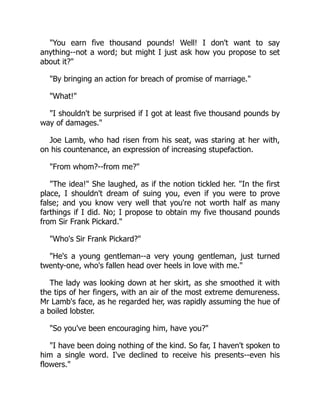 You earn five thousand pounds! Well! I don't want to say
anything--not a word; but might I just ask how you propose to set
about it?
By bringing an action for breach of promise of marriage.
What!
I shouldn't be surprised if I got at least five thousand pounds by
way of damages.
Joe Lamb, who had risen from his seat, was staring at her with,
on his countenance, an expression of increasing stupefaction.
From whom?--from me?
The idea! She laughed, as if the notion tickled her. In the first
place, I shouldn't dream of suing you, even if you were to prove
false; and you know very well that you're not worth half as many
farthings if I did. No; I propose to obtain my five thousand pounds
from Sir Frank Pickard.
Who's Sir Frank Pickard?
He's a young gentleman--a very young gentleman, just turned
twenty-one, who's fallen head over heels in love with me.
The lady was looking down at her skirt, as she smoothed it with
the tips of her fingers, with an air of the most extreme demureness.
Mr Lamb's face, as he regarded her, was rapidly assuming the hue of
a boiled lobster.
So you've been encouraging him, have you?
I have been doing nothing of the kind. So far, I haven't spoken to
him a single word. I've declined to receive his presents--even his
flowers.
 