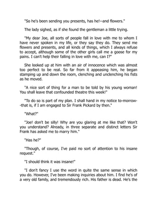 So he's been sending you presents, has he!--and flowers.
The lady sighed, as if she found the gentleman a little trying.
My dear Joe, all sorts of people fall in love with me to whom I
have never spoken in my life, or they say they do. They send me
flowers and presents, and all kinds of things, which I always refuse
to accept, although some of the other girls call me a goose for my
pains. I can't help their falling in love with me, can I?
She looked up at him with an air of innocence which was almost
too perfect to be real. So far from it appeasing him, he began
stamping up and down the room, clenching and unclenching his fists
as he moved.
A nice sort of thing for a man to be told by his young woman!
You shall leave that confounded theatre this week!
To do so is part of my plan. I shall hand in my notice to-morrow-
-that is, if I am engaged to Sir Frank Pickard by then.
What?
Joe! don't be silly! Why are you glaring at me like that? Won't
you understand? Already, in three separate and distinct letters Sir
Frank has asked me to marry him.
Has he?
Though, of course, I've paid no sort of attention to his insane
request.
I should think it was insane!
I don't fancy I use the word in quite the same sense in which
you do. However, I've been making inquiries about him. I find he's of
a very old family, and tremendously rich. His father is dead. He's the
 