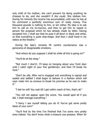 only child of his mother; she can't prevent his doing anything he
chooses to do, and she wouldn't if she could. She idolises him.
During his minority the income has accumulated, until now he has at
his command a perfectly enormous sum of ready money. Five
thousand pounds is nothing to him, or ten either. My idea is to ask
him to call on me to-morrow, and then to get him to repeat in
person the proposal which he has already made by letter. Having
accepted him, I shall see that he puts it all down in black and white,
so that everything is quite ship-shape. And then I shall hand in my
notice at the theatre.
During the lady's remarks Mr Lamb's countenance was a
panorama of disagreeable emotions.
And where do you suppose I shall be while all this is going on?
You'll be at the shop.
Not much I sha'n't. I'll keep on hanging about your front door
until I catch sight of your fine gentleman; and then I'll break his
neck.
Don't be silly. After we're engaged and everything is signed and
sealed and settled I shall begin to behave in a fashion which will
soon make him as anxious to break his promise as he was to make
it.
I bet he will! You wait till I get within reach of him, that's all.
You will not appear upon the scene. You would spoil all if you
did. I shall manage everything.
I fancy I see myself letting you do it! You've got some pretty
ideas of your own!
You'll find by the time I've finished that I've some very pretty
ones indeed. You don't know what a treasure you possess. When Sir
 