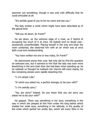 stammer out something; though it was only with difficulty that he
could articulate at all.
It's awfully good of you to let me come and see you.
The lady smiled--a smile which might have been described as of
the glacial kind.
Will you sit down, Sir Frank?
He sat down, on the extreme edge of a chair, as if fearful of
occupying too much of it at once. He looked--and no doubt was--
excessively uncomfortable. Placing herself in the only arm-chair the
room contained, she observed him with an air which was at once
both cruel and condescending.
You have written me one or two notes, Sir Frank?
He stammered worse than ever. Not only did he find the question
an awkward one, but it seemed to him that the lady was even more
bewitching in the arm-chair than she had been when standing up. As
he realised--or thought he realised--her charms still more clearly, his
few remaining senses were rapidly deserting him.
I--I'm afraid I did.
In which you asked me, a perfect stranger, to be your wife?
I--I'm awfully sorry.
You are sorry? Indeed. Do you mean that you are sorry you
asked me to be your wife?
He gasped. There was something in her tone, something in the
way in which she peeped at him from under the long lashes which
shaded her violet eyes, something in her attitude, in the quality of
the smile which parted her pretty lips, which set every fibre in his
 