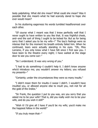 body palpitating. What did she mean? What could she mean? Was it
possible that she meant--what he had scarcely dared to hope she
ever would mean?
In his stuttering eagerness his words tumbled headforemost over
each other.
Of course what I meant was that I know perfectly well that I
never ought to have written to you like that. It was frightful cheek,
and--and the sort of thing I ought to be kicked for. But as for being
sorry that I asked you to be my wife--! The boy's feelings were so
intense that for the moment his breath entirely failed him. When he
continued, tears were actually standing in his eyes. Oh, Miss
Lorraine, if you only knew what I have felt since I first saw you. I
have been to the theatre every night; I have waited at the stage
door to see you come out--
So I understand. It was very wrong of you.
I had to do something--I couldn't help it. I didn't know anyone
who'd introduce me; you wouldn't answer my letters; you refused
my presents--
Certainly; under the circumstances they were so many insults.
I didn't mean them for insults--I swear I didn't. I wouldn't have
insulted you, or allowed anyone else to insult you, not--not for all
the gold of the Indies.
Sir Frank, the question I put to you was, are you sorry that you
asked me to be your wife? That is, did you really wish me to be your
wife, and do you wish it still?
Wish it! I'd give all I have if you'd be my wife; you'd make me
the happiest fellow in the world!
If you truly mean that--
 