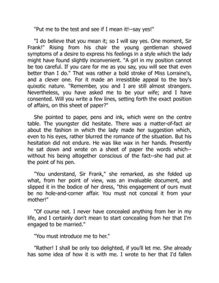Put me to the test and see if I mean it!--say yes!
I do believe that you mean it; so I will say yes. One moment, Sir
Frank! Rising from his chair the young gentleman showed
symptoms of a desire to express his feelings in a style which the lady
might have found slightly inconvenient. A girl in my position cannot
be too careful. If you care for me as you say, you will see that even
better than I do. That was rather a bold stroke of Miss Lorraine's,
and a clever one. For it made an irresistible appeal to the boy's
quixotic nature. Remember, you and I are still almost strangers.
Nevertheless, you have asked me to be your wife; and I have
consented. Will you write a few lines, setting forth the exact position
of affairs, on this sheet of paper?
She pointed to paper, pens and ink, which were on the centre
table. The youngster did hesitate. There was a matter-of-fact air
about the fashion in which the lady made her suggestion which,
even to his eyes, rather blurred the romance of the situation. But his
hesitation did not endure. He was like wax in her hands. Presently
he sat down and wrote on a sheet of paper the words which--
without his being altogether conscious of the fact--she had put at
the point of his pen.
You understand, Sir Frank, she remarked, as she folded up
what, from her point of view, was an invaluable document, and
slipped it in the bodice of her dress, this engagement of ours must
be no hole-and-corner affair. You must not conceal it from your
mother!
Of course not. I never have concealed anything from her in my
life, and I certainly don't mean to start concealing from her that I'm
engaged to be married.
You must introduce me to her.
Rather! I shall be only too delighted, if you'll let me. She already
has some idea of how it is with me. I wrote to her that I'd fallen
 