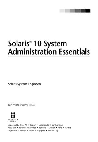 Solaris™
10 System
Administration Essentials
Solaris System Engineers
Sun Microsystems Press
Upper Saddle River, NJ • Boston • Indianapolis • San Francisco
New York • Toronto • Montreal • London • Munich • Paris • Madrid
Capetown • Sydney • Tokyo • Singapore • Mexico City
 