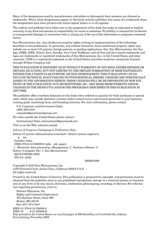 Many of the designations used by manufacturers and sellers to distinguish their products are claimed as
trademarks. Where those designations appear in this book, and the publisher was aware of a trademark claim,
the designations have been printed with initial capital letters or in all capitals.
The authors and publisher have taken care in the preparation of this book, but make no expressed or implied
warranty of any kind and assume no responsibility for errors or omissions. No liability is assumed for incidental
or consequential damages in connection with or arising out of the use of the information or programs contained
herein.
Sun Microsystems, Inc., has intellectual property rights relating to implementations of the technology
described in this publication. In particular, and without limitation, these intellectual property rights may
include one or more U.S. patents, foreign patents, or pending applications. Sun, Sun Microsystems, the Sun
logo, J2ME, J2EE, Solaris, Java, Javadoc, Java Card, NetBeans, and all Sun and Java based trademarks and
logos are trademarks or registered trademarks of Sun Microsystems, Inc., in the United States and other
countries. UNIX is a registered trademark in the United States and other countries, exclusively licensed
through X/Open Company, Ltd.
THIS PUBLICATION IS PROVIDED “AS IS” WITHOUT WARRANTY OF ANY KIND, EITHER EXPRESS OR
IMPLIED, INCLUDING, BUT NOT LIMITED TO, THE IMPLIED WARRANTIES OF MERCHANTABILITY,
FITNESS FOR A PARTICULAR PURPOSE, OR NON-INFRINGEMENT. THIS PUBLICATION COULD
INCLUDE TECHNICAL INACCURACIES OR TYPOGRAPHICAL ERRORS. CHANGES ARE PERIODICALLY
ADDED TO THE INFORMATION HEREIN; THESE CHANGES WILL BE INCORPORATED IN NEW EDI-
TIONS OF THE PUBLICATION. SUN MICROSYSTEMS, INC., MAY MAKE IMPROVEMENTS AND/OR
CHANGES IN THE PRODUCT(S) AND/OR THE PROGRAM(S) DESCRIBED IN THIS PUBLICATION AT
ANY TIME.
The publisher offers excellent discounts on this book when ordered in quantity for bulk purchases or special
sales, which may include electronic versions and/or custom covers and content particular to your business,
training goals, marketing focus, and branding interests. For more information, please contact:
U.S. Corporate and Government Sales
(800) 382-3419
corpsales@pearsontechgroup.com
For sales outside the United States please contact:
International Sales, international@pearsoned.com
Visit us on the Web: informit.com/ph
Library of Congress Cataloging-in-Publication Data
Solaris 10 system administration essentials / Solaris system engineers.
p. cm.
Includes index.
ISBN 978-0-13-700009-8 (pbk. : alk. paper)
1. Electronic data processing—Management. 2. Systems software. 3.
Solaris (Computer ﬁle) I. Sun Microsystems.
QA76.9.M3S65 2009
005.4’3—dc22
2009034498
Copyright © 2010 Sun Microsystems, Inc.
4150 Network Circle, Santa Clara, California 95054 U.S.A.
All rights reserved.
Printed in the United States of America. This publication is protected by copyright, and permission must be
obtained from the publisher prior to any prohibited reproduction, storage in a retrieval system, or transmis-
sion in any form or by any means, electronic, mechanical, photocopying, recording, or likewise. For informa-
tion regarding permissions, write to:
Pearson Education, Inc.
Rights and Contracts Department
501 Boylston Street, Suite 900
Boston, MA 02116
Fax: (617) 671-3447
ISBN-13: 978-0-13-700009-8
ISBN-10: 0-13-700009-X
Text printed in the United States on recycled paper at RR Donnelley in Crawfordsville, Indiana.
First printing, November 2009
 