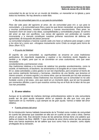 Comunidad de los Siervos de Jesús
                                                           Retiro de verano 18 y 19-06-2011

comunidad ha de ser la luz en un mundo de tinieblas, un manantial en la Iglesia y para
todos los hombres. No hay derecho a estar tibio.

       • De «la comunidad para mí» a «yo para la comunidad»

Para dar este paso del egoísmo al amor, de «la comunidad para mí» a «yo para la
comunidad», y la comunidad para Dios y para los que tienen necesidad, se precisa tiempo
y muchas purificaciones, muertes constantes y nuevas resurrecciones. Para amar, es
necesario morir sin cesar a las ideas, susceptibilidades y comodidades propias. El camino
del amor se teje con sacrificios. Las raíces del egoísmo son profundas en nuestro
inconsciente y a menudo constituyen nuestras primeras reacciones de defensa, de
agresividad, de búsqueda del placer personal.
La comunidad empieza a hacerse cuando cada uno hace un esfuerzo para acoger y amar
a los otros tal y como son. «Acogeos mutuamente como Cristo os acogió para honra de
Dios» (Rom 15,7).

       • El punto de fidelidad

El espíritu de una comunidad, su espiritualidad, se encarna en unas tradiciones
particulares. Es importante respetarlas y explicar a los miembros recién llegados su
sentido y su origen, para que no se conviertan en unas costumbres, sino que sean
renovadas
constantemente y permanezcan vivas.
Hay tradiciones relativas a la manera de celebrar los grandes acontecimientos, como la
muerte, el matrimonio, el bautismo, los aniversarios o la acogida de un nuevo miembro.
En sí, estas actividades y estos gestos no son tan importantes, pero encarnan el hecho de
que somos realmente hermanos y hermanas, miembros de una familia, que tenemos el
mismo corazón, el mismo espíritu y la misma alma, que se transmite por los más ancianos
de nuestras comunidades. Estas tradiciones nos recuerdan que la comunidad no ha sido
fundada «como si tal cosa», sino que nació en un momento dado, que tal vez ha pasado
por momentos difíciles y que lo que nosotros vivimos hoy es el fruto de la labor de los que
nos han precedido.


   3. El amor oblativo

Aunque en la actividad de mañana domingo profundizaremos sobre la vida comunitaria
puede ser de gran ayuda recuperar ahora un aspecto de ella que tuvo una gran
repercusión en su momento y que siempre es de gran ayuda. Vamos a hablar del amor
oblativo.

   •     Fuente primera del amor

En la introducción hemos hablado brevemente de la Trinidad como modelo de comunidad
en cuanto las personas que coexisten en ella son en cuanto se dan unas a otras. Damos
ahora un paso más. Esa donación mutua de las personas divinas tiene una palabra que
define al misterio de Dios: AMOR. Y esa corriente de amor divino entre las tres personas
tiene una fuerza expansiva de tal calibre que tuvo como fruto la creación, como objeto
privilegiado de su donación.



                                             3
 