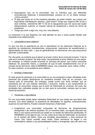 Comunidad de los Siervos de Jesús
                                                           Retiro de verano 18 y 19-06-2011

    Supongamos que, en la comunidad, hay un individuo que, por diferentes
     circunstancias históricas o temperamentales, produce en mí un fuerte rechazo.
     ¿Cómo amarlo?
    Si dejo que surjan en mí los impulsos naturales, sin poder evitarlo, voy a tener una
     espontánea manifestación adversa. ¿Qué hacer? Tengo que negarme (Mt 16,24) a
     esos instintos, violentarme (Mt 11,12) en la repugnancia que me causa ese sujeto
     (desprenderse: suprimir un impulso natural de resistencia) y darme en forma de
     aceptación.
    Tengo que morir a algo mío, muy vivo. Una oblación.

La conclusión a la que llegamos con este ejemplo es que a veces puede resultar casi
imposible amar oblativamente.

   •   ¿Imposible el amor oblativo?

Lo que nos dice la experiencia es que lo espontáneo en las relaciones fraternas es la
aparición de resistencias (transferencias, proyecciones, reacciones de autoafirmación y
agresividades de todo color…) que en generalmente no eliminamos sino que procuramos
aprender a disimularlas.

Por otra parte, es evidente que el placer es el gran motivo de la conducta humana. Y dar la
vida es lo contrario al placer. De este modo, humanamente el amor oblativo es una utopía.
Sin embargo, el cristiano puede encontrar el “principio del placer” que motive conductas
oblativas: Es Jesucristo mismo, a condición de que El esté verdaderamente vivo en el
corazón de los hermanos. Sólo el HERMANO Jesús, vivo y presente, sana, calma, unifica.
En caso contrario, no es posible el amor oblativo.

   •   Amistad y fraternidad

En todo grupo de personas (y la comunidad no es una excepción) surgen afinidades entre
personas que pueden desembocar en verdadera amistad. Esto es, en principio, una
riqueza para la comunidad. Sin embargo, puede ocurrir que dicha amistad, que se
caracteriza por ser una relación restrictiva y exclusiva, impida a sus componentes su
donación a la comunidad, puesto que el amor de fraternidad es universal. Así pues, las
amistades bien cultivadas pueden ser un bien para la comunidad, siempre que no sean
fuente de exclusión.

   •   Tensiones y vida fraterna

En una comunidad puede haber verdadera fraternidad sin que exista eso que llamo feliz
armonía. Con otras palabras: la presencia de dificultades no significa, necesariamente,
ausencia de vida fraterna. Pueden coexistir tensiones y fraternidad.

    Imaginemos una comunidad compuesta de hermanos de temperamentos
     divergentes o de criterios opuestos. En un momento dado, una aguda discusión los
     llevó a una ruptura emocional que acabó en un estado de relaciones paralizadas. El
     HERMANO no los dejó en paz. Un día, antes de la misa de fraternidad, se reunieron
     en el nombre del Señor, hubo una completa reconciliación, y todo comenzó de
     nuevo. Eso mismo sucedió otras veces. Estos hermanos no llegan a una
     camaradería, debido a sus personalidades fuertes y divergentes; pero allí reina una


                                            5
 