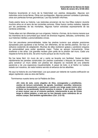 Comunidad de los Siervos de Jesús
                                                           Retiro de verano 18 y 19-06-2011

Estamos levantando el muro de la fraternidad con piedras desiguales. Algunas son
redondas como lunas llenas. Otras son puntiagudas. Algunas parecen cortadas a plomada,
otras son perfectas formas geométricas. Las hay también informes.

Cada piedra tiene su historia. Las redondas provienen de los ríos Ellas rodaron durante
muchos años en el seno de las corrientes sonoras. Otras fueron cantos rodados, bajando
por las pendientes de las montañas. Algunas fueron extraídas expresamente de las
canteras ardientes.

Todas ellas son tan diferentes por sus orígenes, historia v formas, de la misma manera que
los miembros de la comunidad que vienen de diversos hogares, latitudes, continentes, con
sus historias inéditas y personalidades únicas.

Con tan peculiares personalidades, todas las piedras tuvieron que adoptar posiciones
apropiadas para ajustarse a las formas, tan diferentes, de las demás piedras. Se hizo un
esfuerzo sostenido de adaptación. Muchas de ellas recibieron golpes y perdieron ángulos
de personalidad para poder ajustarse mejor. Todas se apoyan mutuamente. Unas
sostienen a las otras. Las grandes reciben gran parte de la presión del muro. Cada una
respeta la forma de la otra. Se amó mucho porque se dio mucha vida.

No fue tarea fácil. Un muro de cal y canto se levanta con facilidad. Suben también
rápidamente las paredes construidas con piedras cuadradas o bloques de cemento. Pero
para construir un muro sólido con piedras tan dispares se necesitó de una ardiente
paciencia y de una esperanza inquebrantable. A pesar de todo, si el Señor no hubiera
estado con nosotros, de nada hubiera servido el esfuerzo de los albañiles.

He aquí la historia de una fraternidad. Los que pasan por delante de nuestra edificación se
alejan repitiendo: esta es obra del Señor.

  Terminemos nuestro tema con la Palabra de Dios:

        «En vista de esto, como elegidos de Dios, consagrados y predilectos,
        vestíos de ternura entrañable, de agrado, humildad, sencillez, tolerancia;
        conllevaos mutuamente y perdonaos cuando uno tenga queja contra otro;
        el Señor os ha perdonado, haced vosotros lo mismo. Y, por encima, ceñíos
        el amor mutuo, que es el cinturón perfecto. Interiormente la paz de Cristo
        tenga la última palabra; a esta paz os han llamado como miembros de un
        mismo cuerpo. Sed también agradecidos» (Col. 3,12-15).




                                            7
 