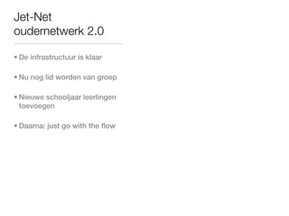 Jet-Net
oudernetwerk 2.0

• De infrastructuur is klaar

• Nu nog lid worden van groep

• Nieuwe schooljaar leerlingen
  toevoegen

• Daarna: just go with the flow
 