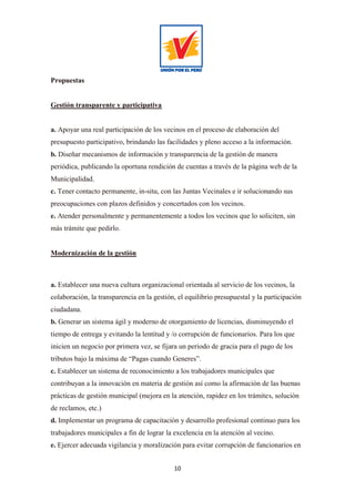 10
Propuestas
Gestión transparente y participativa
a. Apoyar una real participación de los vecinos en el proceso de elaboración del
presupuesto participativo, brindando las facilidades y pleno acceso a la información.
b. Diseñar mecanismos de información y transparencia de la gestión de manera
periódica, publicando la oportuna rendición de cuentas a través de la página web de la
Municipalidad.
c. Tener contacto permanente, in-situ, con las Juntas Vecinales e ir solucionando sus
preocupaciones con plazos definidos y concertados con los vecinos.
e. Atender personalmente y permanentemente a todos los vecinos que lo soliciten, sin
más trámite que pedirlo.
Modernización de la gestión
a. Establecer una nueva cultura organizacional orientada al servicio de los vecinos, la
colaboración, la transparencia en la gestión, el equilibrio presupuestal y la participación
ciudadana.
b. Generar un sistema ágil y moderno de otorgamiento de licencias, disminuyendo el
tiempo de entrega y evitando la lentitud y /o corrupción de funcionarios. Para los que
inicien un negocio por primera vez, se fijara un periodo de gracia para el pago de los
tributos bajo la máxima de “Pagas cuando Generes”.
c. Establecer un sistema de reconocimiento a los trabajadores municipales que
contribuyan a la innovación en materia de gestión así como la afirmación de las buenas
prácticas de gestión municipal (mejora en la atención, rapidez en los trámites, solución
de reclamos, etc.)
d. Implementar un programa de capacitación y desarrollo profesional continuo para los
trabajadores municipales a fin de lograr la excelencia en la atención al vecino.
e. Ejercer adecuada vigilancia y moralización para evitar corrupción de funcionarios en
 