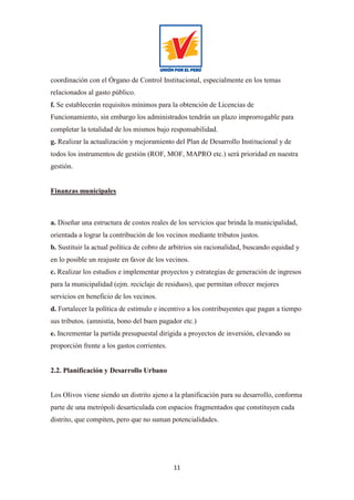 11
coordinación con el Órgano de Control Institucional, especialmente en los temas
relacionados al gasto público.
f. Se establecerán requisitos mínimos para la obtención de Licencias de
Funcionamiento, sin embargo los administrados tendrán un plazo improrrogable para
completar la totalidad de los mismos bajo responsabilidad.
g. Realizar la actualización y mejoramiento del Plan de Desarrollo Institucional y de
todos los instrumentos de gestión (ROF, MOF, MAPRO etc.) será prioridad en nuestra
gestión.
Finanzas municipales
a. Diseñar una estructura de costos reales de los servicios que brinda la municipalidad,
orientada a lograr la contribución de los vecinos mediante tributos justos.
b. Sustituir la actual política de cobro de arbitrios sin racionalidad, buscando equidad y
en lo posible un reajuste en favor de los vecinos.
c. Realizar los estudios e implementar proyectos y estrategias de generación de ingresos
para la municipalidad (ejm. reciclaje de residuos), que permitan ofrecer mejores
servicios en beneficio de los vecinos.
d. Fortalecer la política de estímulo e incentivo a los contribuyentes que pagan a tiempo
sus tributos. (amnistía, bono del buen pagador etc.)
e. Incrementar la partida presupuestal dirigida a proyectos de inversión, elevando su
proporción frente a los gastos corrientes.
2.2. Planificación y Desarrollo Urbano
Los Olivos viene siendo un distrito ajeno a la planificación para su desarrollo, conforma
parte de una metrópoli desarticulada con espacios fragmentados que constituyen cada
distrito, que compiten, pero que no suman potencialidades.
 