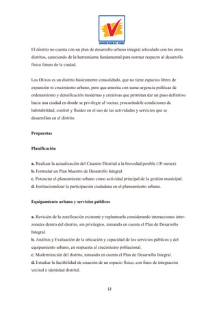 12
El distrito no cuenta con un plan de desarrollo urbano integral articulado con los otros
distritos, careciendo de la herramienta fundamental para normar respecto al desarrollo
físico futuro de la ciudad.
Los Olivos es un distrito básicamente consolidado, que no tiene espacios libres de
expansión ni crecimiento urbano, pero que amerita con suma urgencia políticas de
ordenamiento y densificación modernas y creativas que permitan dar un paso definitivo
hacia una ciudad en donde se privilegie al vecino, procurándole condiciones de
habitabilidad, confort y fluidez en el uso de las actividades y servicios que se
desarrollan en el distrito.
Propuestas
Planificación
a. Realizar la actualización del Catastro Distrital a la brevedad posible (10 meses).
b. Formular un Plan Maestro de Desarrollo Integral
c. Potenciar el planeamiento urbano como actividad principal de la gestión municipal.
d. Institucionalizar la participación ciudadana en el planeamiento urbano.
Equipamiento urbano y servicios públicos
a. Revisión de la zonificación existente y replantearla considerando interacciones inter-
zonales dentro del distrito, sin privilegios, tomando en cuenta el Plan de Desarrollo
Integral.
b. Análisis y Evaluación de la ubicación y capacidad de los servicios públicos y del
equipamiento urbano, en respuesta al crecimiento poblacional.
c. Modernización del distrito, tomando en cuenta el Plan de Desarrollo Integral.
d. Estudiar la factibilidad de creación de un espacio físico, con fines de integración
vecinal e identidad distrital.
 