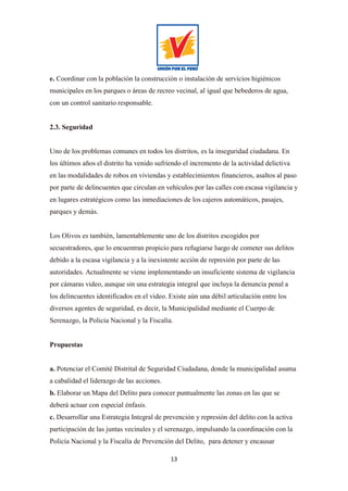 13
e. Coordinar con la población la construcción o instalación de servicios higiénicos
municipales en los parques o áreas de recreo vecinal, al igual que bebederos de agua,
con un control sanitario responsable.
2.3. Seguridad
Uno de los problemas comunes en todos los distritos, es la inseguridad ciudadana. En
los últimos años el distrito ha venido sufriendo el incremento de la actividad delictiva
en las modalidades de robos en viviendas y establecimientos financieros, asaltos al paso
por parte de delincuentes que circulan en vehículos por las calles con escasa vigilancia y
en lugares estratégicos como las inmediaciones de los cajeros automáticos, pasajes,
parques y demás.
Los Olivos es también, lamentablemente uno de los distritos escogidos por
secuestradores, que lo encuentran propicio para refugiarse luego de cometer sus delitos
debido a la escasa vigilancia y a la inexistente acción de represión por parte de las
autoridades. Actualmente se viene implementando un insuficiente sistema de vigilancia
por cámaras video, aunque sin una estrategia integral que incluya la denuncia penal a
los delincuentes identificados en el video. Existe aún una débil articulación entre los
diversos agentes de seguridad, es decir, la Municipalidad mediante el Cuerpo de
Serenazgo, la Policia Nacional y la Fiscalía.
Propuestas
a. Potenciar el Comité Distrital de Seguridad Ciudadana, donde la municipalidad asuma
a cabalidad el liderazgo de las acciones.
b. Elaborar un Mapa del Delito para conocer puntualmente las zonas en las que se
deberá actuar con especial énfasis.
c. Desarrollar una Estrategia Integral de prevención y represión del delito con la activa
participación de las juntas vecinales y el serenazgo, impulsando la coordinación con la
Policía Nacional y la Fiscalía de Prevención del Delito, para detener y encausar
 