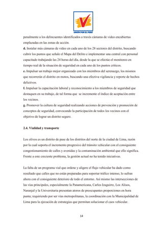 14
penalmente a los delincuentes identificados a través cámaras de video encubiertas
emplazadas en las zonas de acción.
d. Instalar más cámaras de video en cada uno de los 28 sectores del distrito, buscando
cubrir los puntos que señale el Mapa del Delito e implementar una central con personal
capacitado trabajando las 24 horas del día, desde la que se efectúe el monitoreo en
tiempo real de la situación de seguridad en cada uno de los puntos críticos.
e. Impulsar un trabajo mejor organizado con los miembros del serenazgo, los mismos
que recorrerán el distrito en motos, buscando una efectiva vigilancia y reporte de hechos
delictivos.
f. Impulsar la capacitación laboral y reconocimiento a los miembros de seguridad que
destaquen en su trabajo, de tal forma que se incremente el índice de aceptación entre
los vecinos.
g. Promover la cultura de seguridad realizando acciones de prevención y promoción de
conceptos de seguridad, convocando la participación de todos los vecinos con el
objetivo de lograr un distrito seguro.
2.4. Vialidad y transporte
Los olivos es un distrito de pase de los distritos del norte de la ciudad de Lima, razón
por la cual soporta el incremento progresivo del tránsito vehicular con el consiguiente
congestionamiento de calles y avenidas y la contaminación ambiental que ello significa.
Frente a este creciente problema, la gestión actual no ha tenido iniciativas.
La falta de un programa vial que ordene y aligere el flujo vehicular ha dado como
resultado que calles que no están preparadas para soportar tráfico intenso, lo sufran
ahora con el consiguiente deterioro de todo el entorno. Así mismo las intersecciones de
las vías principales, especialmente la Panamericana, Carlos Izaguirre, Los Alisos,
Naranjal y la Universitaria presentan atoros de preocupantes proporciones en hora
punta; requiriendo por ser vías metropolitanas, la coordinación con la Municipalidad de
Lima para la ejecución de estrategias que permitan solucionar el caos vehicular.
 