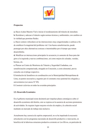 15
Propuestas
a. Hacer el plan Maestro Vial e iniciar el reordenamiento del tránsito de inmediato.
b. Reordenar y adecuar el tránsito según normas técnicas y ambientales, con cambios en
la vialidad que permitan fluidez.
c. Hacer conteos vehiculares en las intersecciones muy congestionadas o caóticas a fin
de establecer la magnitud del problema vial. Una buena semaforización, puede
postergar por años alternativas costosas o interminables por el tiempo que toman
desarrollarlas.
d. Modificar en intersecciones principales la secuencia y/o aumento de fases para dar
giros a la izquierda y nuevas combinaciones, así como mejora de calzadas, veredas,
bermas, etc.
e. Planear un Centro de Monitoreo de Tránsito y Seguridad Ciudadana, con
semaforización computarizada, otorgado en Concesión, a costo elemental, previa
consulta con el pliego respectivo.
f. Instalación de Semáforos en coordinación con la Municipalidad Metropolitana de
Lima, en puntos necesarios y urgentes por el constante cruce peatonal de colegiales y
universitarios (ver anexo N° 09).
f. Construir ciclovías en todas las avenidas principales.
2.5. Desarrollo Económico
En el gobierno municipal existe desinterés por impulsar planes estratégicos sobre el
desarrollo económico del distrito, esto se expresa en la ausencia de acciones promotoras
de actividades. Se requiere lograr mayores niveles de empleo y la cohesión social
mediante un mercado de trabajo más inclusivo.
Actualmente hay carencia de espíritu empresarial, no se ha impulsado la necesaria
articulación con los programas nacionales de desarrollo productivo e innovación, en
beneficio de la laboriosa estructura productiva existente en Los Olivos, en particular de
 