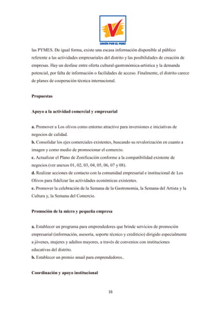 16
las PYMES. De igual forma, existe una escasa información disponible al público
referente a las actividades empresariales del distrito y las posibilidades de creación de
empresas. Hay un desfase entre oferta cultural-gastronómica-artística y la demanda
potencial, por falta de información o facilidades de acceso. Finalmente, el distrito carece
de planes de cooperación técnica internacional.
Propuestas
Apoyo a la actividad comercial y empresarial
a. Promover a Los olivos como entorno atractivo para inversiones e iniciativas de
negocios de calidad.
b. Consolidar los ejes comerciales existentes, buscando su revalorización en cuanto a
imagen y como medio de promocionar el comercio.
c. Actualizar el Plano de Zonificación conforme a la compatibilidad existente de
negocios (ver anexos 01, 02, 03, 04, 05, 06, 07 y 08).
d. Realizar acciones de contacto con la comunidad empresarial e institucional de Los
Olivos para fidelizar las actividades económicas existentes.
e. Promover la celebración de la Semana de la Gastronomía, la Semana del Artista y la
Cultura y, la Semana del Comercio.
Promoción de la micro y pequeña empresa
a. Establecer un programa para emprendedores que brinde servicios de promoción
empresarial (información, asesoría, soporte técnico y crediticio) dirigido especialmente
a jóvenes, mujeres y adultos mayores, a través de convenios con instituciones
educativas del distrito.
b. Establecer un premio anual para emprendedores..
Coordinación y apoyo institucional
 