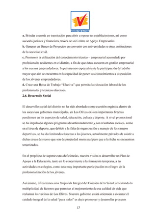 17
a. Brindar asesoría en tramitación para abrir u operar un establecimiento, así como
asesoría jurídica y financiera, través de un Centro de Apoyo Empresarial.
b. Generar un Banco de Proyectos en convenio con universidades u otras instituciones
de la sociedad civil.
c. Promover la utilización del conocimiento técnico – empresarial acumulado por
profesionales residentes en el distrito, a fin de que éstos asesoren en gestión empresarial
a los nuevos emprendedores. Impulsaremos especialmente la participación del adulto
mayor que aún se encuentra en la capacidad de poner sus conocimientos a disposición
de los jóvenes emprendedores.
d. Crear una Bolsa de Trabajo “Efectiva” que permita la colocación laboral de los
profesionales y técnicos olivenses.
2.6. Desarrollo Social
El desarrollo social del distrito no ha sido abordado como cuestión orgánica dentro de
los sucesivos gobiernos municipales, en Los Olivos existen importantes brechas
pendientes en los aspectos de salud, educación, cultura y deporte. A nivel promocional
se ha impulsado algunos programas desarticuladamente y con resultados escasos, como
en el área de deporte, que debido a la falta de organización y manejo de los campos
deportivos, se ha ido limitando el acceso a los jóvenes, actualmente privados de asistir a
dichas áreas de recreo que son de propiedad municipal pero que a la fecha se encuentran
tercerizados.
En el propósito de superar estas deficiencias, nuestra visión es desarrollar un Plan de
Apoyo a la Educación, tanto en lo concerniente a la formación temprana, a las
actividades en colegios, como una muy importante participación en el logro de la
profesionalización de los jóvenes.
Así mismo, ofreceremos una Propuesta Integral del Cuidado de la Salud, articulando la
multiplicidad de factores que permitan el mejoramiento de esa calidad de vida que
reclaman los vecinos de Los Olivos. Nuestro gobierno estará orientado a alcanzar el
cuidado integral de la salud “para todos” es decir promover y desarrollar procesos
 