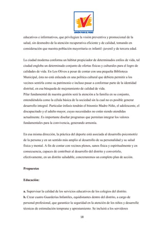 18
educativos e informativos, que privilegien la visión preventiva y promocional de la
salud, sin desmedro de la atención recuperativa eficiente y de calidad, tomando en
consideración que nuestra población mayoritaria es infantil -juvenil y de tercera edad.
La ciudad moderna conforma un hábitat propiciador de determinados estilos de vida, tal
ciudad engloba un determinado conjunto de ofertas físicas y culturales para el logro de
calidades de vida. En Los Olivos a pesar de contar con una pequeña Biblioteca
Municipal, ésta no está enlazada en una política cultural que debiera permitir a los
vecinos sentirla como su patrimonio e incluso pasar a conformar parte de la identidad
distrital, en esa búsqueda de mejoramiento de calidad de vida.
Pilar fundamental de nuestra gestión será la atención a la familia en su conjunto,
entendiéndola como la célula básica de la sociedad sin la cual no es posible generar
desarrollo integral. Particular énfasis tendrán el binomio Madre-Niño, el adolescente, el
discapacitado y el adulto mayor, cuyas necesidades no están siendo atendidas
actualmente. Es importante diseñar programas que permitan integrar los valores
fundamentales para la convivencia, generando armonía.
En esa misma dirección, la práctica del deporte está asociada al desarrollo psicomotriz
de la persona y en un sentido más amplio al desarrollo de su personalidad y su salud
física y mental. A fin de contar con vecinos plenos, sanos física y espiritualmente y en
consecuencia, capaces de contribuir al desarrollo del distrito y convertirlo,
efectivamente, en un distrito saludable, concretaremos un completo plan de acción.
Propuestas
Educación:
a. Supervisar la calidad de los servicios educativos de los colegios del distrito.
b. Crear cuatro Guarderías Infantiles, equidistantes dentro del distrito, a cargo de
personal profesional, que garantice la seguridad en la atención de los niños y desarrolle
técnicas de estimulación temprana y aprestamiento. Se incluirá a los servidores
 
