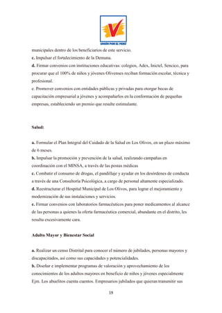 19
municipales dentro de los beneficiarios de este servicio.
c. Impulsar el fortalecimiento de la Demuna.
d. Firmar convenios con instituciones educativas: colegios, Adex, Inictel, Sencico, para
procurar que el 100% de niños y jóvenes Olivenses reciban formación escolar, técnica y
profesional.
e. Promover convenios con entidades públicas y privadas para otorgar becas de
capacitación empresarial a jóvenes y acompañarlos en la conformación de pequeñas
empresas, estableciendo un premio que resulte estimulante.
Salud:
a. Formular el Plan Integral del Cuidado de la Salud en Los Olivos, en un plazo máximo
de 6 meses.
b. Impulsar la promoción y prevención de la salud, realizando campañas en
coordinación con el MINSA, a través de las postas médicas
c. Combatir el consumo de drogas, el pandillaje y ayudar en los desórdenes de conducta
a través de una Consultoría Psicológica, a cargo de personal altamente especializado.
d. Reestructurar el Hospital Municipal de Los Olivos, para lograr el mejoramiento y
modernización de sus instalaciones y servicios.
e. Firmar convenios con laboratorios farmacéuticos para poner medicamentos al alcance
de las personas a quienes la oferta farmacéutica comercial, abundante en el distrito, les
resulta excesivamente cara.
Adulto Mayor y Bienestar Social
a. Realizar un censo Distrital para conocer el número de jubilados, personas mayores y
discapacitados, así como sus capacidades y potencialidades.
b. Diseñar e implementar programas de valoración y aprovechamiento de los
conocimientos de los adultos mayores en beneficio de niños y jóvenes especialmente
Ejm. Los abuelitos cuenta cuentos. Empresarios jubilados que quieran transmitir sus
 