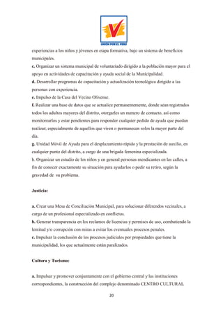 20
experiencias a los niños y jóvenes en etapa formativa, bajo un sistema de beneficios
municipales.
c. Organizar un sistema municipal de voluntariado dirigido a la población mayor para el
apoyo en actividades de capacitación y ayuda social de la Municipalidad.
d. Desarrollar programas de capacitación y actualización tecnológica dirigido a las
personas con experiencia.
e. Impulso de la Casa del Vecino Olivense.
f. Realizar una base de datos que se actualice permanentemente, donde sean registrados
todos los adultos mayores del distrito, otorgarles un numero de contacto, así como
monitorearlos y estar pendientes para responder cualquier pedido de ayuda que puedan
realizar; especialmente de aquellos que viven o permanecen solos la mayor parte del
día.
g. Unidad Móvil de Ayuda para el desplazamiento rápido y la prestación de auxilio, en
cualquier punto del distrito, a cargo de una brigada femenina especializada.
h. Organizar un estudio de los niños y en general personas mendicantes en las calles, a
fin de conocer exactamente su situación para ayudarlos o pedir su retiro, según la
gravedad de su problema.
Justicia:
a. Crear una Mesa de Conciliación Municipal, para solucionar diferendos vecinales, a
cargo de un profesional especializado en conflictos.
b. Generar transparencia en los reclamos de licencias y permisos de uso, combatiendo la
lentitud y/o corrupción con miras a evitar los eventuales procesos penales.
c. Impulsar la conclusión de los procesos judiciales por propiedades que tiene la
municipalidad, los que actualmente están paralizados.
Cultura y Turismo:
a. Impulsar y promover conjuntamente con el gobierno central y las instituciones
correspondientes, la construcción del complejo denominado CENTRO CULTURAL
 