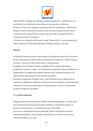21
LOS OLIVOS. Complejo que albergará complementariamente a 500 personas, y se
constituirán como edificaciones articuladas en una gran plaza y anfiteatro.
b. Poner en valor a los complejos históricos del distrito como huacas y edificaciones
antiguas y demás, abriendo al turismo un museo de sitio y preparación del entorno
conformando un circuito turístico-cultural, que aproveche la llegada de turistas y
visitantes nacionales y extranjeros.
c. Promover la realización del Pasacalle Anual “Danza Olivos”, con participación de
centros educativos, clubes departamentales, entidades públicas y privadas.
Deporte:
a. Identificar espacios propicios para construir áreas deportivas para uso de los niños y
jóvenes especialmente, administradas con participación de jóvenes y adultos mayores,
sin costo y otras con un aporte menor para su mantenimiento.
b. Impulsar a las caminatas y demás actividades físicas alrededor del distrito.
c. Identificar a jóvenes y adultos con requerimientos especiales a fin de contribuir en su
rehabilitación o incorporación mediante medicina física, prácticas de deporte o de
esparcimiento, especialmente en las piscinas municipales.
d. Realizar campeonatos de futbol, tenis y otras disciplinas, para la generación de
semilleros de deportistas, dotándolos de premios atractivos mediante la participación de
empresas Olivense como auspiciadores. Asimismo poner en valor los campeonatos
escolares en todas sus disciplinas.
2.7. Gestión Ambiental
Ninguna gestión ha desarrollado una Política Ambiental Integral que se oriente hacia
una visión futurista de protección al medio ambiente. La legislación actual no es
precisa, se necesitan leyes y reglamentos por tipo de actividad.
No existe un ordenamiento territorial adecuado, faltan evaluaciones de impacto
ambiental permanentes, existe elevada contaminación y por último la educación
ambiental ofertada es casi nula.
 