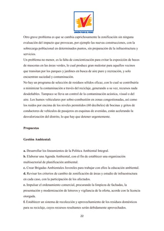 22
Otro grave problema es que se cambia caprichosamente la zonificación sin ninguna
evaluación del impacto que provocan, por ejemplo las nuevas construcciones, con la
sobrecarga poblacional en determinados puntos, sin preparación de la infraestructura y
servicios.
Un problema no menor, es la falta de concientización para evitar la exposición de heces
de mascotas en las áreas verdes, lo cual produce gran malestar para aquellos vecinos
que transitan por los parques y jardines en busca de aire puro y recreación, y solo
encuentran suciedad y contaminación.
No hay un programa de selección de residuos sólidos eficaz, con lo cual se contribuiría
a minimizar la contaminación a través del reciclaje, generando a su vez, recursos nada
desdeñables. Tampoco se lleva un control de la contaminación acústica, visual o del
aire. Los humos vehiculares por sobre-combustión en zonas congestionadas, así como
los ruidos por encima de los niveles permitidos (60 decibeles) de bocinas y gritos de
conductores de vehículos de pasajeros en esquinas de avenidas, están acelerando la
desvalorización del distrito, lo que hay que detener urgentemente.
Propuestas
Gestión Ambiental:
a. Desarrollar los lineamientos de la Política Ambiental Integral.
b. Elaborar una Agenda Ambiental, con el fin de establecer una organización
multisectorial de planificación ambiental.
c. Crear Brigadas Ambientales Juveniles para trabajar con ellos la educación ambiental.
d. Revisar los criterios de cambio de zonificación de áreas y estudio de infraestructura
en cada caso, con la participación de los afectados.
e. Impulsar el ordenamiento comercial, procurando la limpieza de fachadas, la
presentación y modernización de letreros y vigilancia de la oferta, acorde con la licencia
otorgada.
f. Establecer un sistema de recolección y aprovechamiento de los residuos domésticos
para su reciclaje, cuyos recursos resultantes serán debidamente aprovechados.
 