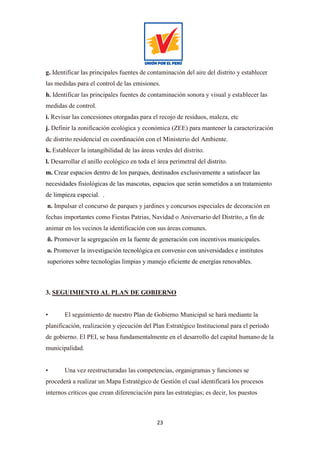 23
g. Identificar las principales fuentes de contaminación del aire del distrito y establecer
las medidas para el control de las emisiones.
h. Identificar las principales fuentes de contaminación sonora y visual y establecer las
medidas de control.
i. Revisar las concesiones otorgadas para el recojo de residuos, maleza, etc
j. Definir la zonificación ecológica y económica (ZEE) para mantener la caracterización
de distrito residencial en coordinación con el Ministerio del Ambiente.
k. Establecer la intangibilidad de las áreas verdes del distrito.
l. Desarrollar el anillo ecológico en toda el área perimetral del distrito.
m. Crear espacios dentro de los parques, destinados exclusivamente a satisfacer las
necesidades fisiológicas de las mascotas, espacios que serán sometidos a un tratamiento
de limpieza especial. .
n. Impulsar el concurso de parques y jardines y concursos especiales de decoración en
fechas importantes como Fiestas Patrias, Navidad o Aniversario del Distrito, a fin de
animar en los vecinos la identificación con sus áreas comunes.
ñ. Promover la segregación en la fuente de generación con incentivos municipales.
o. Promover la investigación tecnológica en convenio con universidades e institutos
superiores sobre tecnologías limpias y manejo eficiente de energías renovables.
3. SEGUIMIENTO AL PLAN DE GOBIERNO
• El seguimiento de nuestro Plan de Gobierno Municipal se hará mediante la
planificación, realización y ejecución del Plan Estratégico Institucional para el periodo
de gobierno. El PEI, se basa fundamentalmente en el desarrollo del capital humano de la
municipalidad.
• Una vez reestructuradas las competencias, organigramas y funciones se
procederá a realizar un Mapa Estratégico de Gestión el cual identificará los procesos
internos críticos que crean diferenciación para las estrategias; es decir, los puestos
 