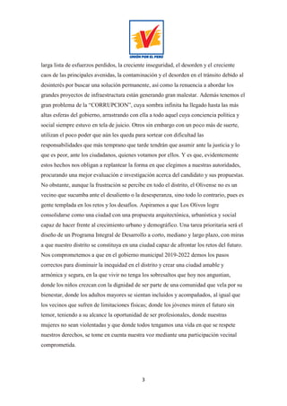 3
larga lista de esfuerzos perdidos, la creciente inseguridad, el desorden y el creciente
caos de las principales avenidas, la contaminación y el desorden en el tránsito debido al
desinterés por buscar una solución permanente, así como la renuencia a abordar los
grandes proyectos de infraestructura están generando gran malestar. Además tenemos el
gran problema de la “CORRUPCION”, cuya sombra infinita ha llegado hasta las más
altas esferas del gobierno, arrastrando con ella a todo aquel cuya conciencia política y
social siempre estuvo en tela de juicio. Otros sin embargo con un poco más de suerte,
utilizan el poco poder que aún les queda para sortear con dificultad las
responsabilidades que más temprano que tarde tendrán que asumir ante la justicia y lo
que es peor, ante los ciudadanos, quienes votamos por ellos. Y es que, evidentemente
estos hechos nos obligan a replantear la forma en que elegimos a nuestras autoridades,
procurando una mejor evaluación e investigación acerca del candidato y sus propuestas.
No obstante, aunque la frustración se percibe en todo el distrito, el Olivense no es un
vecino que sucumba ante el desaliento o la desesperanza, sino todo lo contrario, pues es
gente templada en los retos y los desafíos. Aspiramos a que Los Olivos logre
consolidarse como una ciudad con una propuesta arquitectónica, urbanística y social
capaz de hacer frente al crecimiento urbano y demográfico. Una tarea prioritaria será el
diseño de un Programa Integral de Desarrollo a corto, mediano y largo plazo, con miras
a que nuestro distrito se constituya en una ciudad capaz de afrontar los retos del futuro.
Nos comprometemos a que en el gobierno municipal 2019-2022 demos los pasos
correctos para disminuir la inequidad en el distrito y crear una ciudad amable y
armónica y segura, en la que vivir no tenga los sobresaltos que hoy nos angustian,
donde los niños crezcan con la dignidad de ser parte de una comunidad que vela por su
bienestar, donde los adultos mayores se sientan incluidos y acompañados, al igual que
los vecinos que sufren de limitaciones físicas; donde los jóvenes miren el futuro sin
temor, teniendo a su alcance la oportunidad de ser profesionales, donde nuestras
mujeres no sean violentadas y que donde todos tengamos una vida en que se respete
nuestros derechos, se tome en cuenta nuestra voz mediante una participación vecinal
comprometida.
 