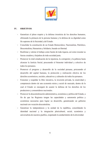 6
IV. OBJETIVOS
- Garantizar el pleno respeto y la defensa irrestricta de los derechos humanos,
afirmando la primacía de la persona humana y la defensa de su dignidad como
fin supremo de la Sociedad y del Estado.
- Consolidar la constitución de un Estado Democrático, Nacionalista, Patriótico,
Descentralista, Humanista y Solidario, basado en libertad.
- Reafirmar y valorar el trabajo como fuente de toda riqueza, así como rescatar su
fuerza creadora y forjadora de toda sociedad justa.
- Promover la total erradicación de la injusticia, la corrupción y la pobreza hasta
alcanzar la Justicia Social, procurando el bienestar individual y colectivo de
todos los peruanos.
- Promover el progreso y desarrollo de la sociedad peruana, procurando el
desarrollo del capital humano, la protección y realización efectiva de los
derechos económicos, sociales, educativos y culturales de todos los peruanos.
- Fomentar y respaldar la libre iniciativa, la inversión privada, la creatividad y
competencia dentro de una economía mixta y social de mercado, dentro de la
cual el Estado se encargará de asumir la defensa de los derechos de los
productores y consumidores nacionales.
- Promover la descentralización administrativa, económica y política del Estado, a
fin de que las Regiones tengan las capacidades y autonomía política y
económica necesarias para lograr su desarrollo, garantizando un gobierno
nacional con vocación descentralista.
- Garantizar la independencia y la unidad de la república, consolidando la
identidad nacional y la integración pluricultural, social, económica y
universalista de nuestros pueblos, respetando la unidad dentro de la diversidad.
 
