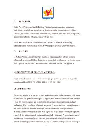 7
V. PRINCIPIOS
Unión Por el Perú, es un Partido Político Nacionalista, democrático, humanista,
participativo, pluricultural, multiétnico y descentralizado, base del estado social de
derecho; preserva las instituciones democráticas y asume la paz, la libertad, la equidad y
la justicia social como pilares del desarrollo del país.
Unión por el Perú asume el compromiso de combatir la pobreza, desempleo y
subempleo de las mayorías nacionales. UPP nace para defender y servir al pueblo.
VI. VALORES
El Partido Político Unión por el Perú plantea la práctica de altos valores como la
solidaridad, la responsabilidad, el respeto, la honestidad, la tolerancia y la libertad como
guías o pautas a seguir para consolidar una sociedad con auténtica paz y justicia.
1. LINEAMIENTOS DE POLITICA MUNICIPAL
Cinco son los lineamientos de política municipal que estarán presentes en la gestión
municipal del PARTIDO POLITICO UNION POR EL PERU:
1.1. Ciudadanía activa
Una acción prioritaria de nuestra gestión será la integración de la ciudadanía en la toma
de decisiones del gobierno municipal. El objetivo máximo será el servicio a los vecinos
y para ello promoveremos que su participación se intensifique, se institucionalice y
perfeccione. Una ciudadanía informada, consiente de sus problemas y necesidades será
más fiscalizadora del accionar municipal, lo cual contribuirá a una gestión más
eficiente. Estableceremos los medios para lograr una efectiva democracia participativa,
a través de los mecanismos de participación que la ley establece. Promoveremos que el
vecino ejerza de manera efectiva y real su derecho a participar en los procesos de
formulación presupuestal, fiscalización, ejecución y control de la gestión del municipio.
 