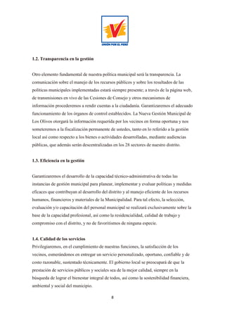 8
1.2. Transparencia en la gestión
Otro elemento fundamental de nuestra política municipal será la transparencia. La
comunicación sobre el manejo de los recursos públicos y sobre los resultados de las
políticas municipales implementadas estará siempre presente; a través de la página web,
de transmisiones en vivo de las Cesiones de Consejo y otros mecanismos de
información procederemos a rendir cuentas a la ciudadanía. Garantizaremos el adecuado
funcionamiento de los órganos de control establecidos. La Nueva Gestión Municipal de
Los Olivos otorgará la información requerida por los vecinos en forma oportuna y nos
someteremos a la fiscalización permanente de ustedes, tanto en lo referido a la gestión
local así como respecto a los bienes o actividades desarrolladas, mediante audiencias
públicas, que además serán descentralizadas en los 28 sectores de nuestro distrito.
1.3. Eficiencia en la gestión
Garantizaremos el desarrollo de la capacidad técnico-administrativa de todas las
instancias de gestión municipal para planear, implementar y evaluar políticas y medidas
eficaces que contribuyan al desarrollo del distrito y al manejo eficiente de los recursos
humanos, financieros y materiales de la Municipalidad. Para tal efecto, la selección,
evaluación y/o capacitación del personal municipal se realizará exclusivamente sobre la
base de la capacidad profesional, así como la residencialidad, calidad de trabajo y
compromiso con el distrito, y no de favoritismos de ninguna especie.
1.4. Calidad de los servicios
Privilegiaremos, en el cumplimiento de nuestras funciones, la satisfacción de los
vecinos, esmerándonos en entregar un servicio personalizado, oportuno, confiable y de
costo razonable, sustentado técnicamente. El gobierno local se preocupará de que la
prestación de servicios públicos y sociales sea de la mejor calidad, siempre en la
búsqueda de lograr el bienestar integral de todos, así como la sostenibilidad financiera,
ambiental y social del municipio.
 
