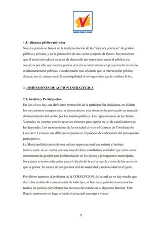 9
1.5. Alianzas público-privadas
Nuestra gestión se basará en la implementación de las “mejores prácticas” de gestión
pública y privada, y en la generación de una visión conjunta de futuro. Reconocemos
que el sector privado es un actor de desarrollo tan importante como el público y/o
social, es por ello que nuestra gestión preverá su intervención en proyectos de inversión
o infraestructuras públicas, cuando resulte más eficiente que la intervención pública
directa, eso sí, conservando la municipalidad el rol supervisor que le confiere la ley.
2. DIMENSIONES DE ACCION ESTRATÉGICA
2.1. Gestión y Participación
En Los olivos hay una deficiente promoción de la participación ciudadana, no existen
los mecanismos transparentes, ni democráticos, esta situación ha provocado un marcado
distanciamiento del vecino por los asuntos públicos. Los representantes de las Juntas
Vecinales no cuentan con los recursos mínimos para ejercer su rol de canalizadores de
las demandas. Los representantes de la sociedad civil en el Consejo de Coordinación
Local (CCL) tienen una débil participación en el proceso de elaboración del presupuesto
participativo.
La Municipalidad carece de una cultura organizacional que oriente el trabajo
institucional, no se cuenta con una base de datos estadísticos confiable que sirva como
instrumento de gestión para la formulación de los planes y presupuestos municipales.
No existen criterios adecuados para el cálculo de la estructura de costos de los servicios
que se presta. Se carece de una política real de austeridad y racionalidad en el gasto.
Por último tenemos el problema de la CORRUPCION, de la cual ya no hay mucho que
decir, los medios de comunicación de todo tipo, se han encargado de mostrarnos los
rostros de quienes convirtieron los recursos del estado en su despensa familiar. Este
flagelo representa sin lugar a dudas el principal enemigo a vencer.
 