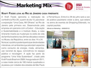 Marketing Mix
Kraft Foods leva ao Rio de Janeiro casa itinerante
A Kraft Foods aproveita a realização da               e Pernambuco. Entre 6 e 29 de julho será a vez
conferência Rio+20, a partir do dia 13, para levar    do público paulistano visitar a obra, que estará
a exposição “Uma Casa, Mil Olhares” ao Rio de         na arena de eventos do Shopping Eldorado, na
Janeiro pela primeira vez. Desenvolvida pela          capital paulista.
empresa em parceria com a Evoluir – Educação          (Mundo do Marketing – 06/06/2012)

e Sustentabilidade e o Instituto Akatu, a casa
itinerante mostra as mudanças no estilo de vida
da família brasileira nas últimas décadas e estará
no Museu da República, entre os dias 14 e 24.
No local, o público poderá participar de atividades
interativas, em ambientes que abordam aspectos
como consumo de energia, moda, alimentos,
uso racional da água, convivência no espaço
público e reciclagem. A ação faz parte do
programa “Uma Vida Sustentável”, criado pela
Kraft Foods Brasil em 2009. Inaugurada em 2011,
a casa mede cerca de 100 metros quadrados e
já passou por cidades dos estados de São Paulo
 