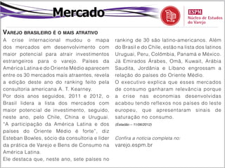 Mercado
Varejo brasileiro é o mais atrativo
A crise internacional mudou o mapa             ranking de 30 são latino-americanos. Além
dos mercados em desenvolvimento com            do Brasil e do Chile, estão na lista dos latinos
maior potencial para atrair investimentos      Uruguai, Peru, Colômbia, Panamá e México.
estrangeiros para o varejo. Países da          Já Emirados Árabes, Omã, Kuwait, Arábia
América Latina e do Oriente Médio aparecem     Saudita, Jordânia e Líbano engrossam a
entre os 30 mercados mais atraentes, revela    relação do países do Oriente Médio.
a edição deste ano do ranking feito pela       O executivo explica que esses mercados
consultoria americana A. T. Kearney.           de consumo ganharam relevância porque
Por dois anos seguidos, 2011 e 2012, o         a crise nas economias desenvolvidas
Brasil lidera a lista dos mercados com         acabou tendo reflexos nos países do leste
maior potencial de investimento, seguido,      europeu, que apresentaram sinais de
neste ano, pelo Chile, China e Uruguai.        saturação no consumo.
“A participação da América Latina e dos        (Estadão – 11/06/2012)

países do Oriente Médio é forte”, diz
Esteban Bowles, sócio da consultoria e líder   Confira a notícia completa no:
da prática de Varejo e Bens de Consumo na      varejo.espm.br
América Latina.
Ele destaca que, neste ano, sete países no
 