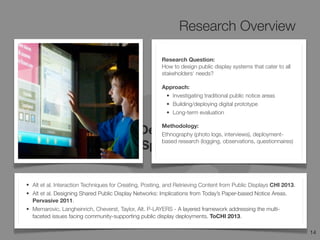 Research Overview
14
Design
Space
Research Question:
How to design public display systems that cater to all
stakeholders‘ needs?
Approach:
• Investigating traditional public notice areas
• Building/deploying digital prototype
• Long-term evaluation
Methodology:
Ethnography (photo logs, interviews), deployment-
based research (logging, observations, questionnaires)
• Alt et al. Interaction Techniques for Creating, Posting, and Retrieving Content from Public Displays CHI 2013.
• Alt et al. Designing Shared Public Display Networks: Implications from Today’s Paper-based Notice Areas.
Pervasive 2011.
• Memarovic, Langheinrich, Cheverst, Taylor, Alt. P-LAYERS - A layered framework addressing the multi-
faceted issues facing community-supporting public display deployments. ToCHI 2013.
 