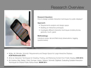 Research Overview
15
Design
Space
• Müller, Alt, Michelis, Schmidt. Requirements and Design Space for Large Interactive Displays.
ACM Multimedia 2010.
• Alt et al. Interaction Techniques for Creating, Posting, and Retrieving Content from Public Displays CHI 2013.
• Alt, Kubitza, Bial, Zaidan, Ortel, Zurmaar, Lewen, Sahami, Schmidt. Digiﬁeds: Evaluating Suitable Interaction
Techniques for Shared Public Notice Areas. MUM 2011.
Research Question:
How to design suitable interaction techniques for public displays?
Approach:
• Requirements analysis and design space
• Building an interactive prototypes
• Investigate different interaction techniques (mobile phones,
gestures, touch, gaze)
Methodology:
Literature review, lab and ﬁeld study (observations, logging,
questionnaires)
 