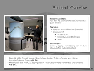 Research Overview
16
Design
Space
• Beyer, Alt, Müller, Schmidt, Isakovic, Klose, Schiewe, Haulsen. Audience Behavior Around Large
Interactive Cylindrical Screens. CHI 2011.
• Müller, Walter, Bailly, Nischt, Alt. Looking Glass: A Field Study on Noticing Interactivity of Shop Windows.
CHI 2012.
Research Question:
How does the audience behave around interactive
public displays?
Approach:
• Building /deploying interactive prototypes
• Comparison of
• display shapes
• interactivity cues and techniques
• content
Methodology:
Lab study (logging / manual coding, semi-structured
interviews), ﬁeld study (observations)
 